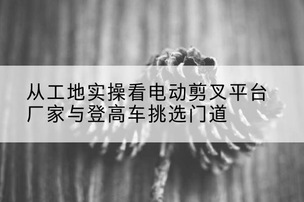 疏附电动剪叉升降平台厂家-从工地实操看电动剪叉平台厂家与登高车挑选门道