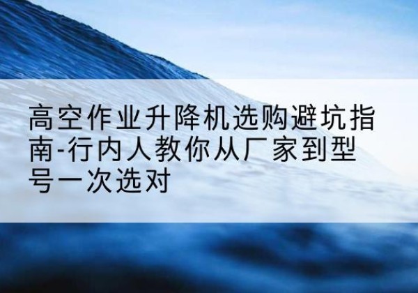 疏附升降平台厂家-高空作业升降机选购避坑指南-行内人教你从厂家到型号一次选对