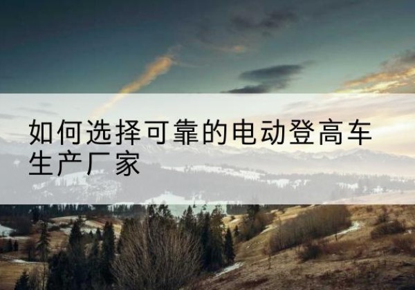 疏附电动登高车厂家-如何选择可靠的电动登高车生产厂家