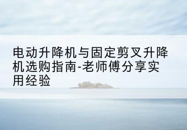 疏附电动升降机怎么选-电动升降机与固定剪叉升降机选购指南-老师傅分享实用经验