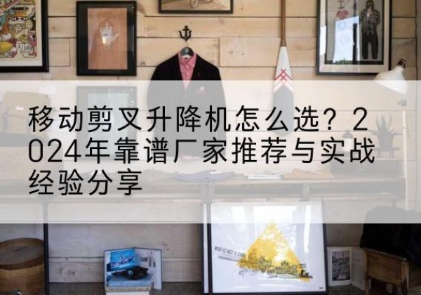 疏附升降平台厂家推荐-移动剪叉升降机怎么选？2024年靠谱厂家推荐与实战经验分享
